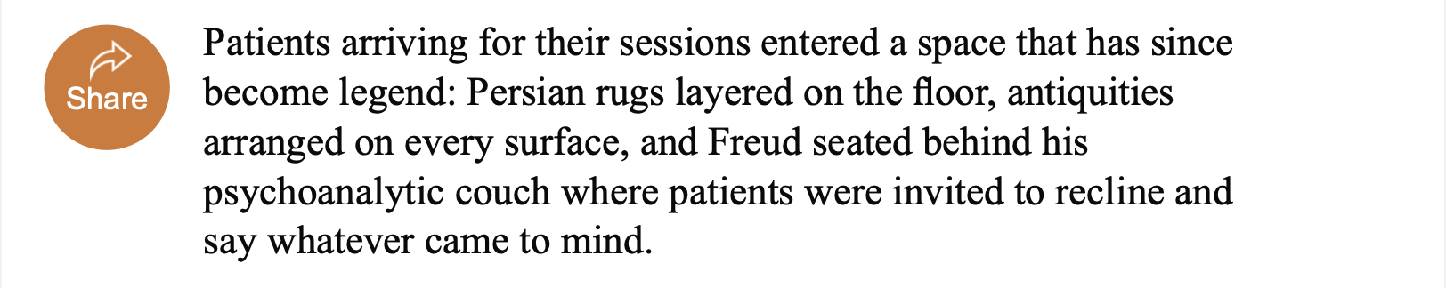 Orange circle button with white arrow facing right and white text “Share”. Black text “Patients arriving for their sessions entered a space that has since become legend: Persian rugs layered on the floor, antiquities arranged on every surface, and Freud seated behind his psychoanalytic couch where patients were invited to recline and say whatever came to mind.”