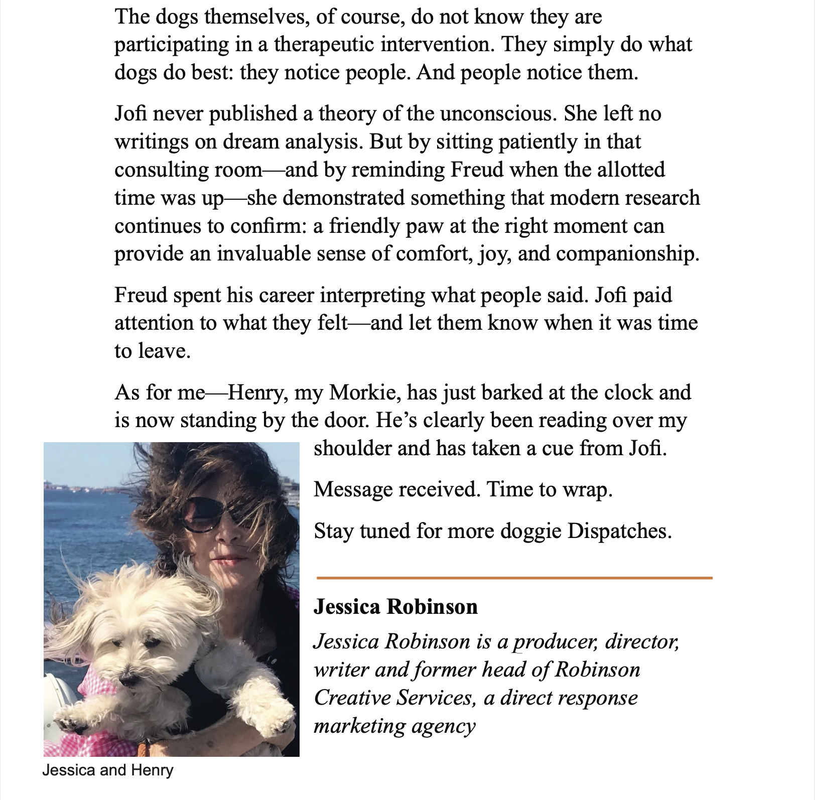 Black text “The dogs themselves, of course, do not know they are participating in a therapeutic intervention. They simply do what dogs do best: they notice people. And people notice them. </p>
<p>Jofi never published a theory of the unconscious. She left no writings on dream analysis. But by sitting patiently in that consulting room-and by reminding Freud when the allotted time was up- she demonstrated something that modern research continues to confirm: a friendly paw at the right moment can provide an invaluable sense of comfort, joy, and companionship. </p>
<p>Freud spent his career interpreting what people said. Jofi paid attention to what they felt and let them know when it was time to leave. </p>
<p>As for me-Henry, my Morkie, has just barked at the clock and is now standing by the door. He's clearly been reading over my shoulder and has taken a cue from Jofi. </p>
<p>Message received. Time to wrap. </p>
<p>Stay tuned for more doggie Dispatches.” </p>
<p>On left, square outdoor photo of a white woman with brown hair holding a small white dog. Background is blue water and blue sky. Caption text below “Jessica and Henry”. 