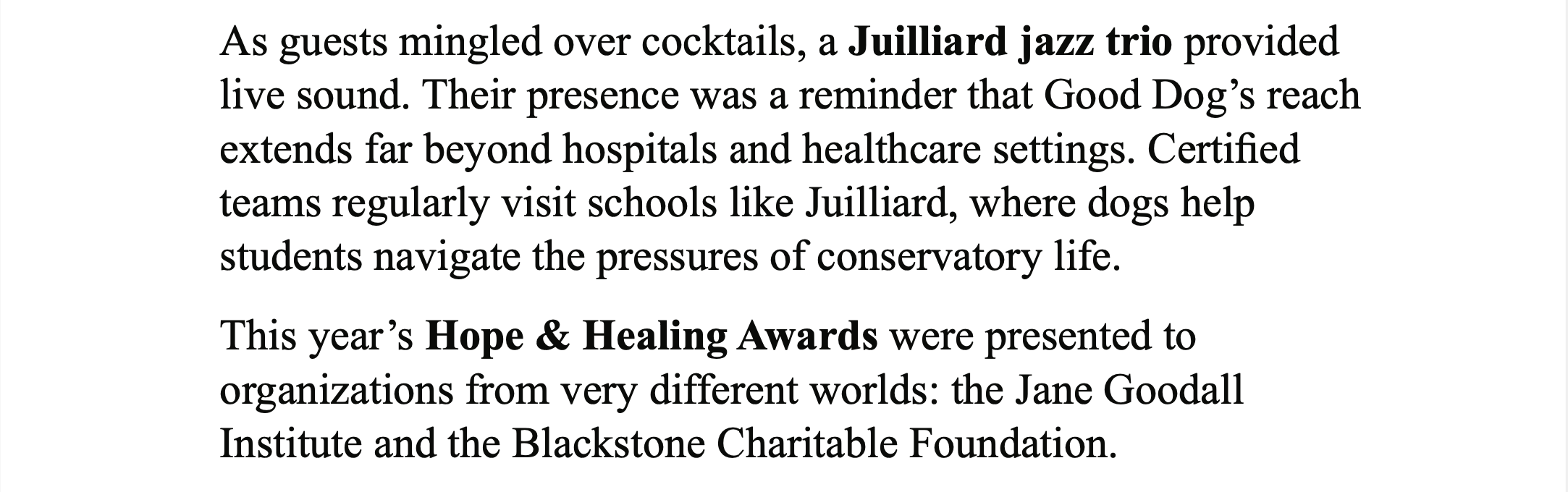 White background with black text, “As guests mingled over cocktails, a Juilliard jazz trio provided live sound. Their presence was a reminder that Good Dog's reach extends far beyond hospitals and healthcare settings. Certified teams regularly visit schools like Juilliard, where dogs help students navigate the pressures of conservatory life. This year's Hope & Healing Awards were presented to organizations from very different worlds: the Jane Goodall Institute and the Blackstone Charitable Foundation.”