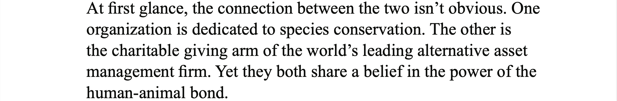 White background with black text, "At first glance, the connection between the two isn't obvious. One organization is dedicated to species conservation. The other is the charitable giving arm of the world's leading alternative asset management firm. Yet they both share a belief in the power of the human-animal bond."