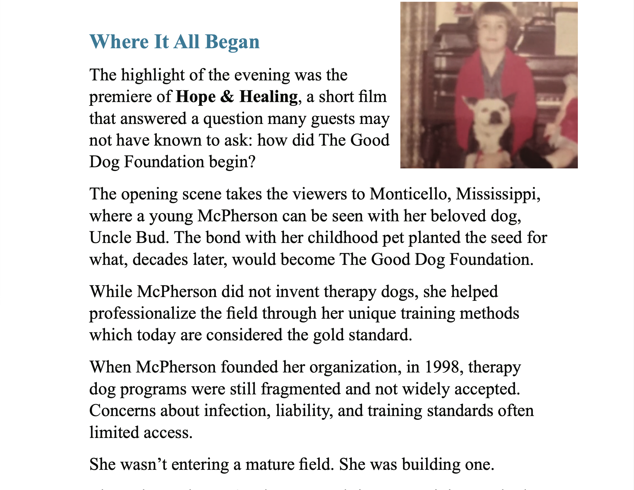 Blue title text “Where It All Began”. On right is a young person with short dark hair with a white and dark dog. Five paragraphs of black text, “Where It All Began The highlight of the evening was the premiere of Hope & Healing, a short film that answered a question many guests may not have known to ask: how did The Good Dog Foundation begin? The opening scene takes the viewers to Monticello, Mississippi, where a young McPherson can be seen with her beloved dog, Uncle Bud. The bond with her childhood pet planted the seed for what, decades later, would become The Good Dog Foundation. While McPherson did not invent therapy dogs, she helped professionalize the field through her unique training methods which today are considered the gold standard. When McPherson founded her organization, in 1998, therapy dog programs were still fragmented and not widely accepted. Concerns about infection, liability, and training standards often limited access. She wasn't entering a mature field. She was building one.”