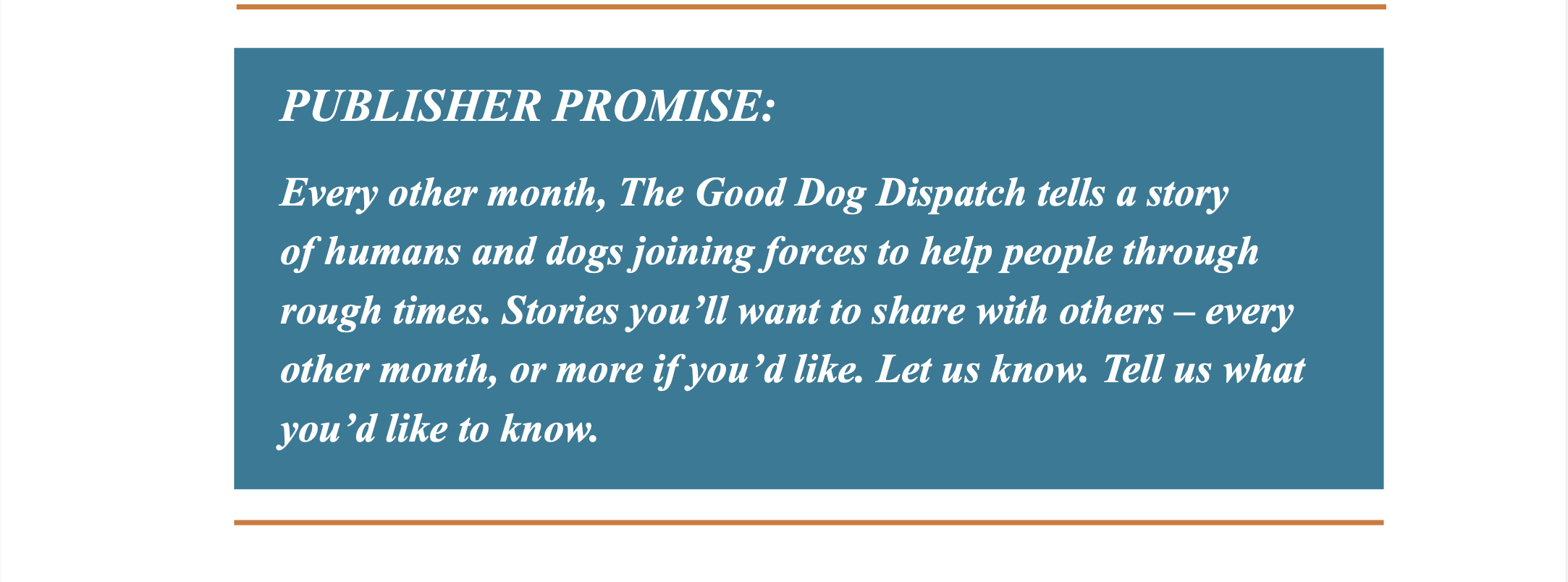 Top horizontal orange line. Blue box with white italicized text, “PUBLISHER PROMISE: Every other month, The Good Dog Dispatch tells a story of humans and dogs joining forces to help people through rough times. Stories you'll want to share with others - every other month, or more if you'd like. Let us know. Tell us what you'd like to know.” Bottom horizontal orange line. 